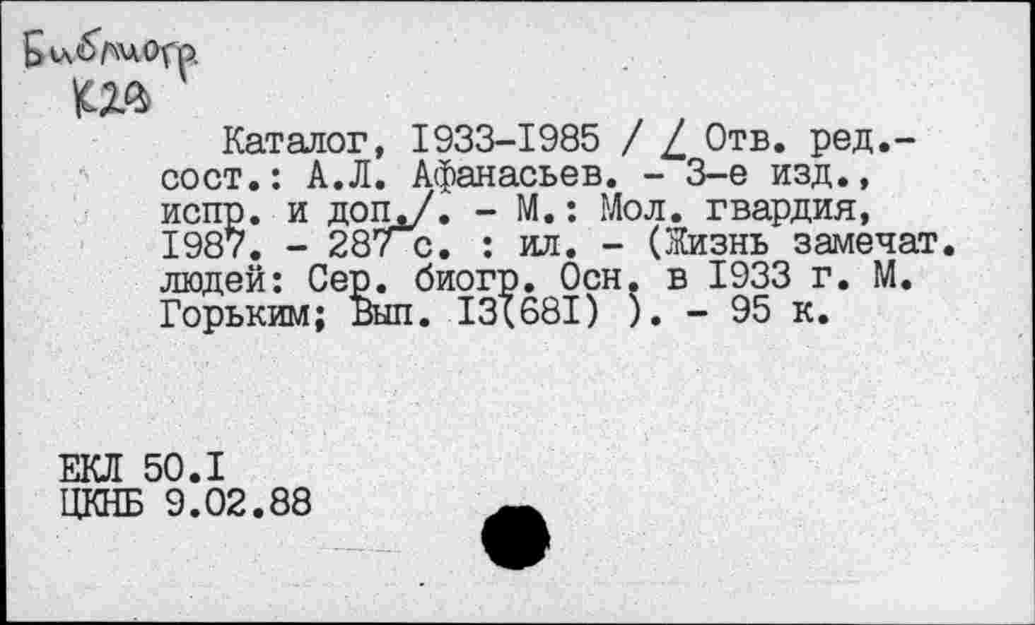 ﻿Каталог, 1933-1985 / / Отв. ред,-сост.: А.Л. Афанасьев. - 3-е изд., испр. и доПд/. - М.: Мол. гвардия, 1987. - 28/ с. : ил. - (Жизнь замечат. людей: Сер. биогр. Осн. в 1933 г. М. Горьким; Выл. 13(681) ). - 95 к.
ЕКЛ 50.1 ЦКНБ 9.02.88